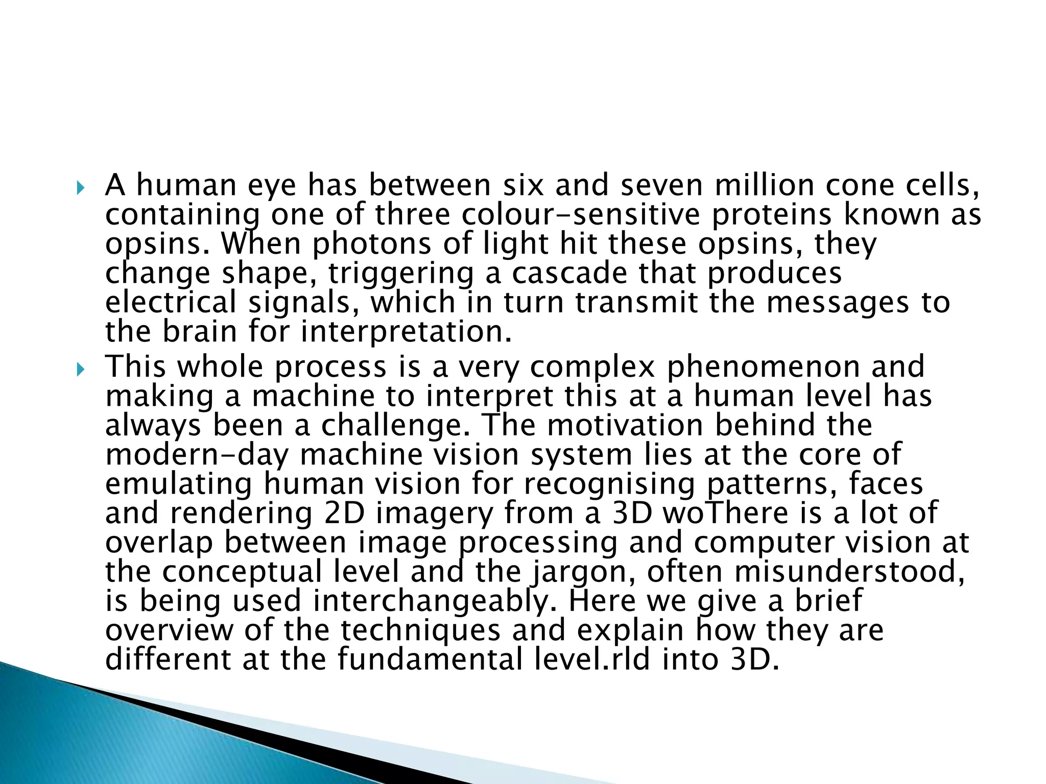  A human eye has between six and seven million cone cells,
containing one of three colour-sensitive proteins known as
opsins. When photons of light hit these opsins, they
change shape, triggering a cascade that produces
electrical signals, which in turn transmit the messages to
the brain for interpretation.
 This whole process is a very complex phenomenon and
making a machine to interpret this at a human level has
always been a challenge. The motivation behind the
modern-day machine vision system lies at the core of
emulating human vision for recognising patterns, faces
and rendering 2D imagery from a 3D woThere is a lot of
overlap between image processing and computer vision at
the conceptual level and the jargon, often misunderstood,
is being used interchangeably. Here we give a brief
overview of the techniques and explain how they are
different at the fundamental level.rld into 3D.
 