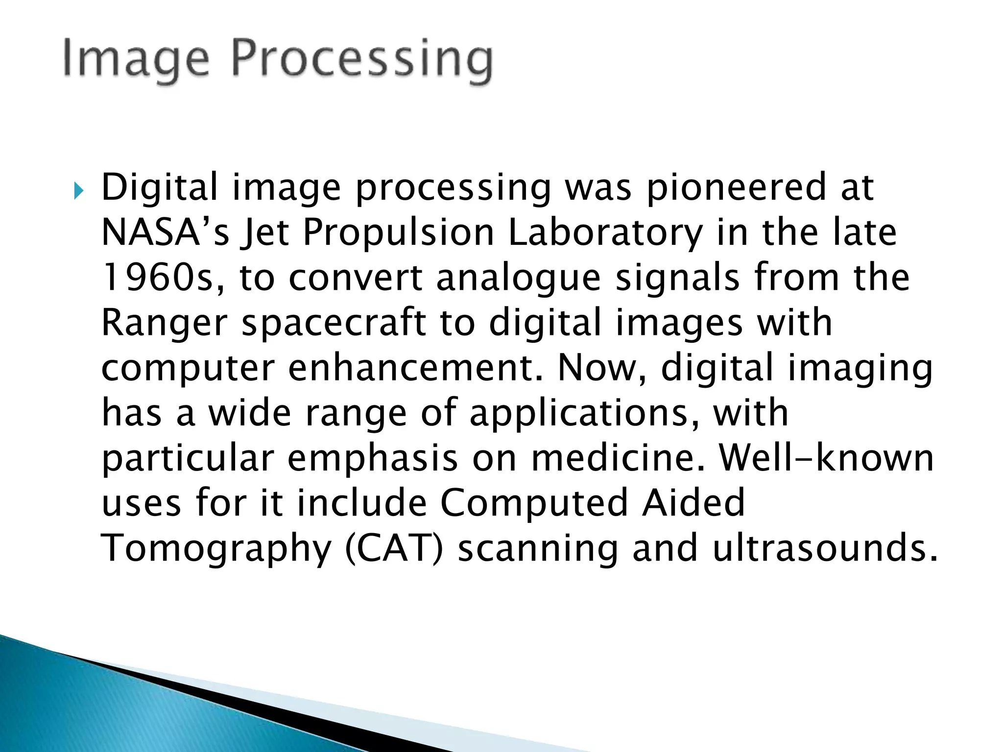  Digital image processing was pioneered at
NASA’s Jet Propulsion Laboratory in the late
1960s, to convert analogue signals from the
Ranger spacecraft to digital images with
computer enhancement. Now, digital imaging
has a wide range of applications, with
particular emphasis on medicine. Well-known
uses for it include Computed Aided
Tomography (CAT) scanning and ultrasounds.
 