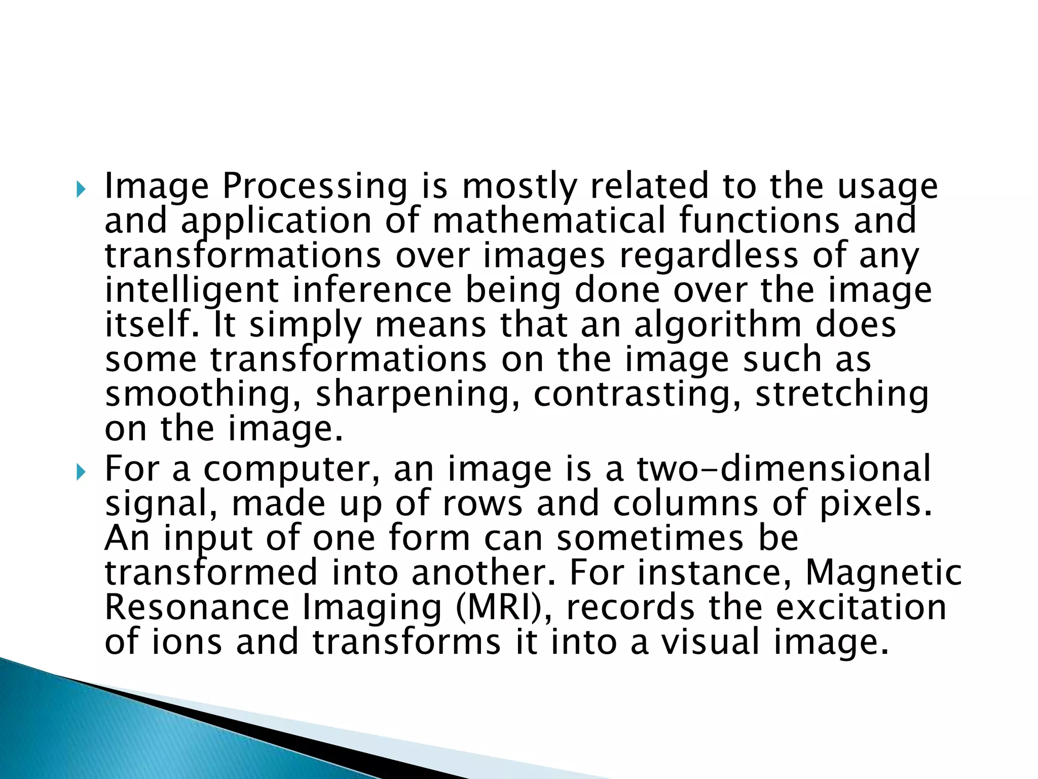  Image Processing is mostly related to the usage
and application of mathematical functions and
transformations over images regardless of any
intelligent inference being done over the image
itself. It simply means that an algorithm does
some transformations on the image such as
smoothing, sharpening, contrasting, stretching
on the image.
 For a computer, an image is a two-dimensional
signal, made up of rows and columns of pixels.
An input of one form can sometimes be
transformed into another. For instance, Magnetic
Resonance Imaging (MRI), records the excitation
of ions and transforms it into a visual image.
 