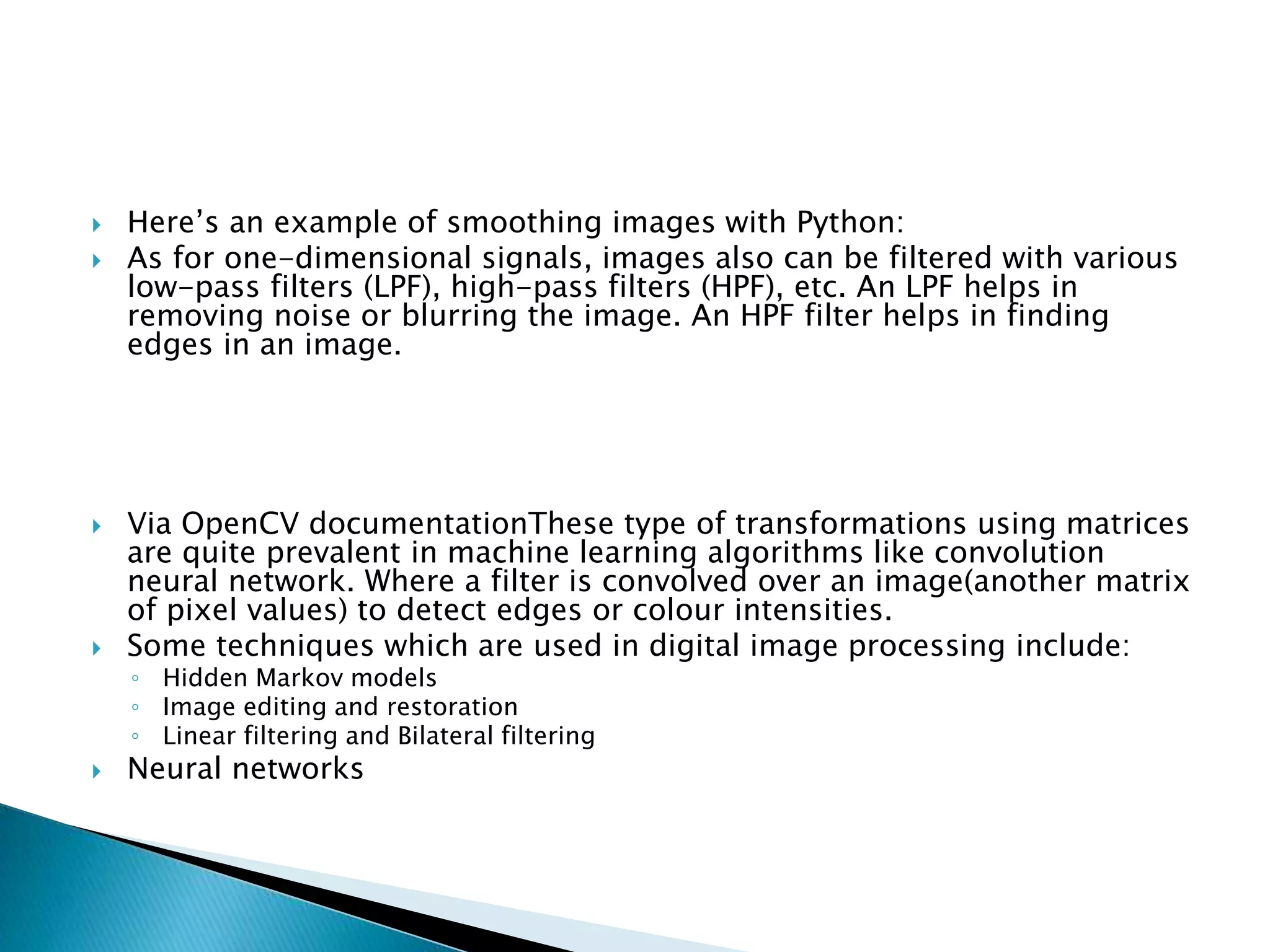  Here’s an example of smoothing images with Python:
 As for one-dimensional signals, images also can be filtered with various
low-pass filters (LPF), high-pass filters (HPF), etc. An LPF helps in
removing noise or blurring the image. An HPF filter helps in finding
edges in an image.
 Via OpenCV documentationThese type of transformations using matrices
are quite prevalent in machine learning algorithms like convolution
neural network. Where a filter is convolved over an image(another matrix
of pixel values) to detect edges or colour intensities.
 Some techniques which are used in digital image processing include:
◦ Hidden Markov models
◦ Image editing and restoration
◦ Linear filtering and Bilateral filtering
 Neural networks
 