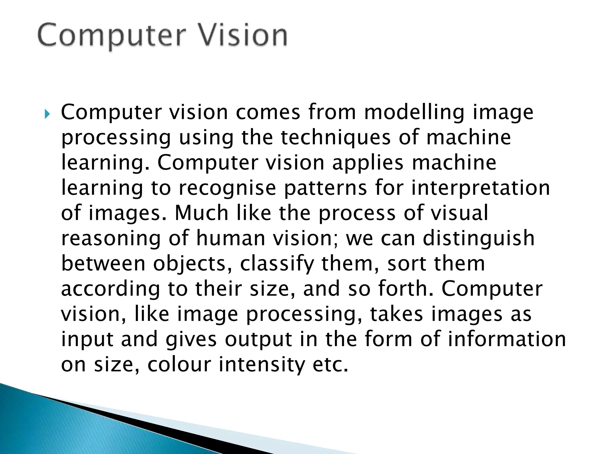  Computer vision comes from modelling image
processing using the techniques of machine
learning. Computer vision applies machine
learning to recognise patterns for interpretation
of images. Much like the process of visual
reasoning of human vision; we can distinguish
between objects, classify them, sort them
according to their size, and so forth. Computer
vision, like image processing, takes images as
input and gives output in the form of information
on size, colour intensity etc.
 