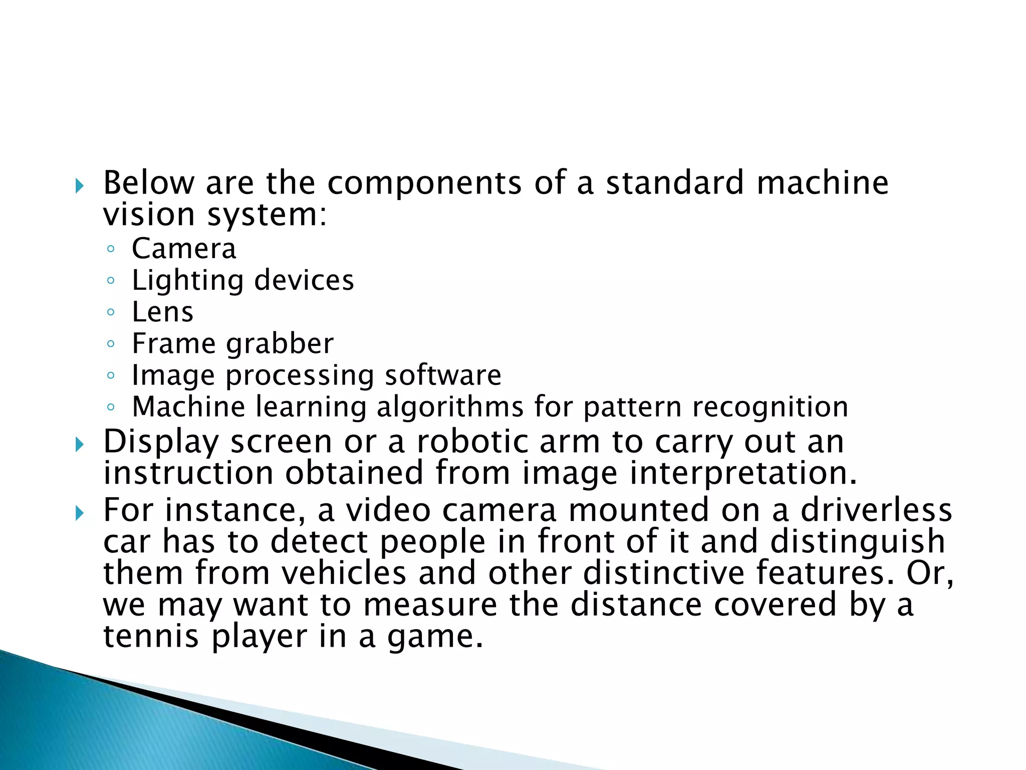  Below are the components of a standard machine
vision system:
◦ Camera
◦ Lighting devices
◦ Lens
◦ Frame grabber
◦ Image processing software
◦ Machine learning algorithms for pattern recognition
 Display screen or a robotic arm to carry out an
instruction obtained from image interpretation.
 For instance, a video camera mounted on a driverless
car has to detect people in front of it and distinguish
them from vehicles and other distinctive features. Or,
we may want to measure the distance covered by a
tennis player in a game.
 