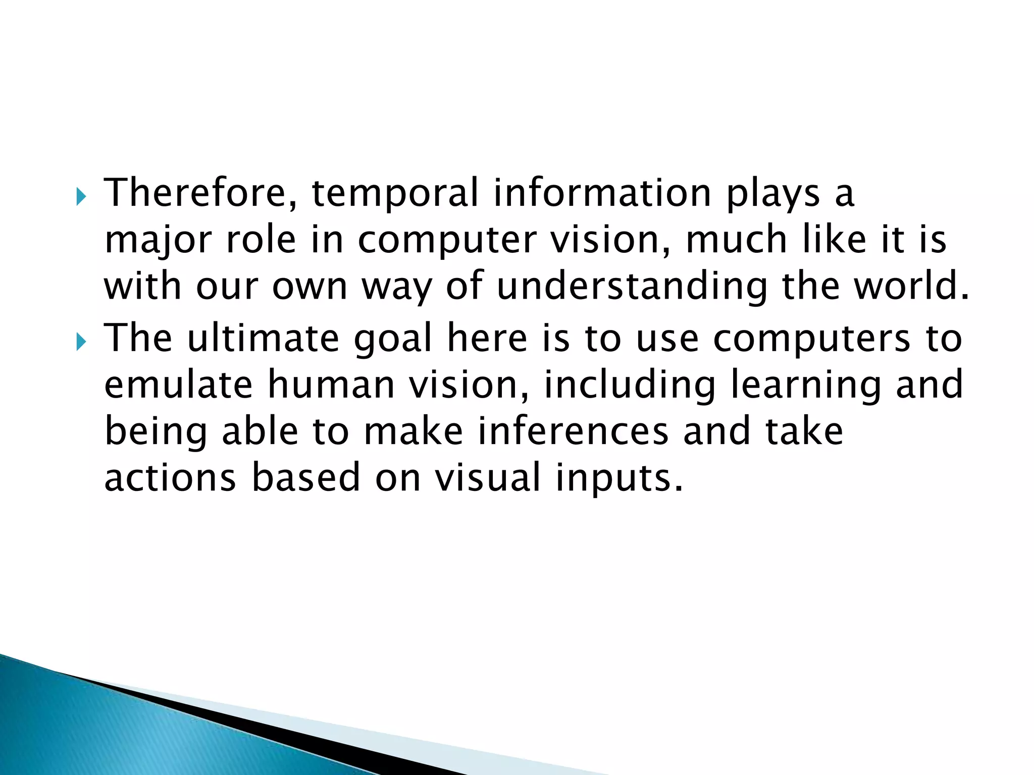  Therefore, temporal information plays a
major role in computer vision, much like it is
with our own way of understanding the world.
 The ultimate goal here is to use computers to
emulate human vision, including learning and
being able to make inferences and take
actions based on visual inputs.
 