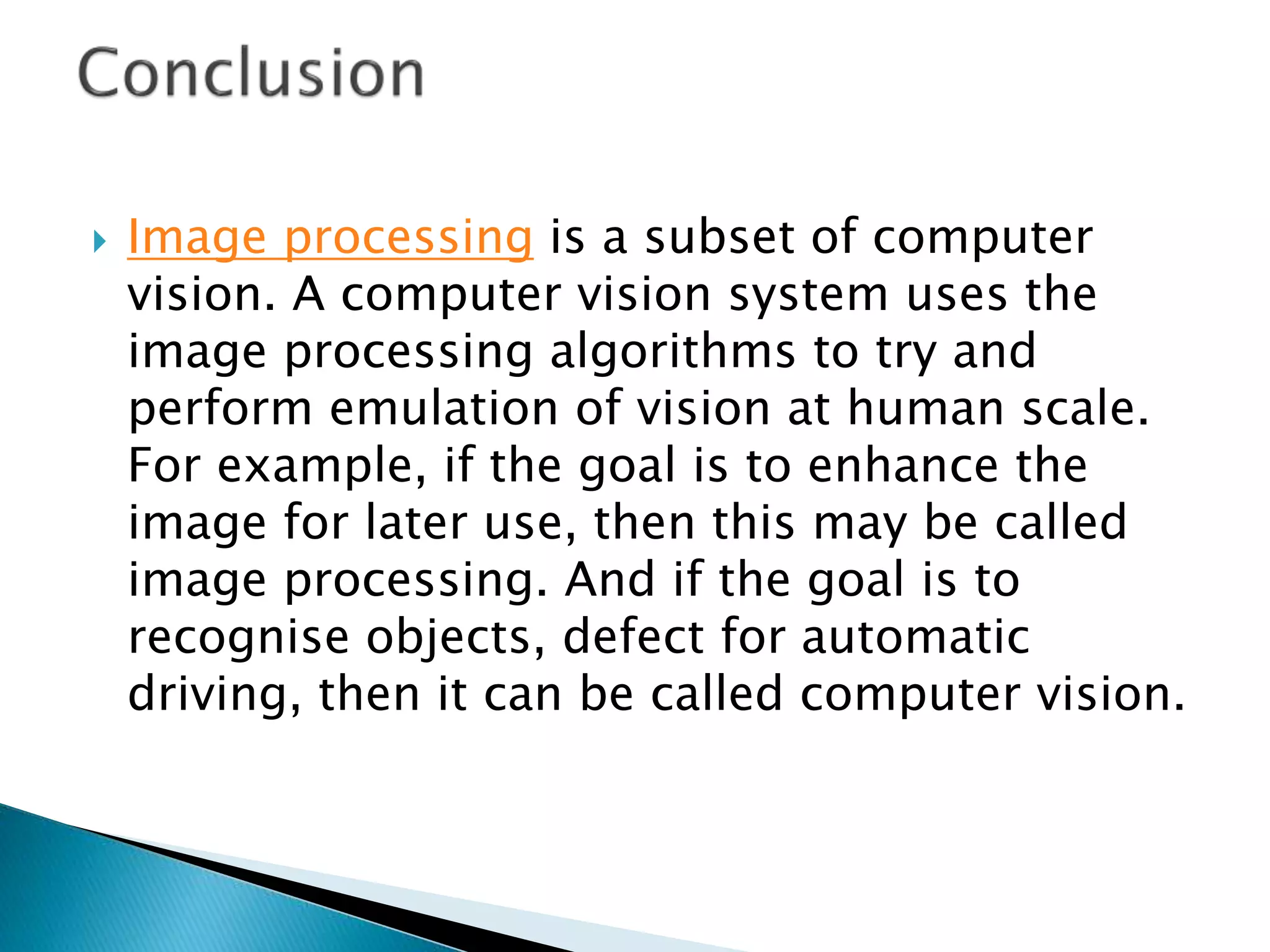  Image processing is a subset of computer
vision. A computer vision system uses the
image processing algorithms to try and
perform emulation of vision at human scale.
For example, if the goal is to enhance the
image for later use, then this may be called
image processing. And if the goal is to
recognise objects, defect for automatic
driving, then it can be called computer vision.
 