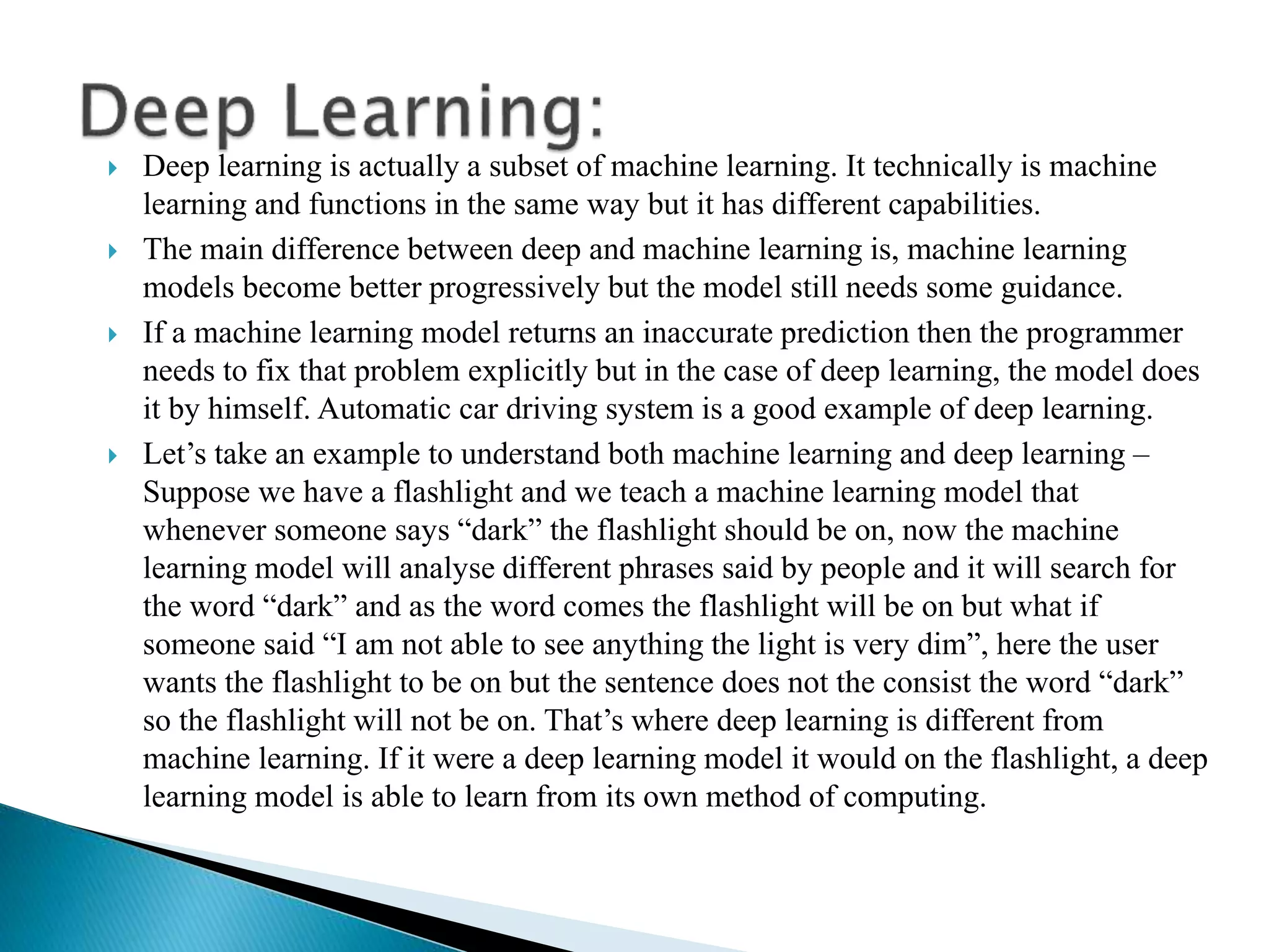  Deep learning is actually a subset of machine learning. It technically is machine
learning and functions in the same way but it has different capabilities.
 The main difference between deep and machine learning is, machine learning
models become better progressively but the model still needs some guidance.
 If a machine learning model returns an inaccurate prediction then the programmer
needs to fix that problem explicitly but in the case of deep learning, the model does
it by himself. Automatic car driving system is a good example of deep learning.
 Let’s take an example to understand both machine learning and deep learning –
Suppose we have a flashlight and we teach a machine learning model that
whenever someone says “dark” the flashlight should be on, now the machine
learning model will analyse different phrases said by people and it will search for
the word “dark” and as the word comes the flashlight will be on but what if
someone said “I am not able to see anything the light is very dim”, here the user
wants the flashlight to be on but the sentence does not the consist the word “dark”
so the flashlight will not be on. That’s where deep learning is different from
machine learning. If it were a deep learning model it would on the flashlight, a deep
learning model is able to learn from its own method of computing.
 