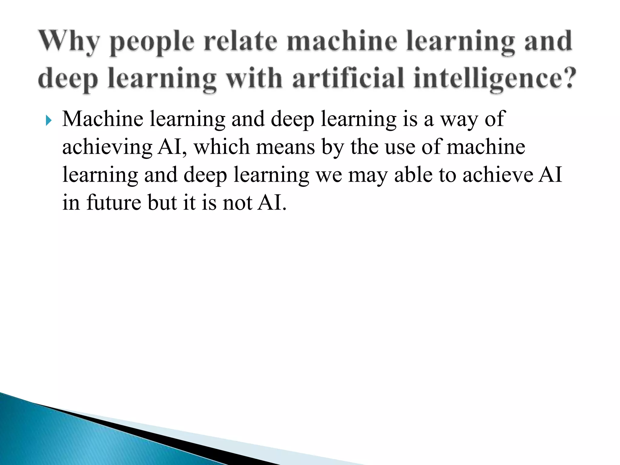  Machine learning and deep learning is a way of
achieving AI, which means by the use of machine
learning and deep learning we may able to achieve AI
in future but it is not AI.
 