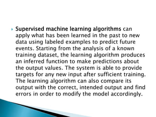  Supervised machine learning algorithms can
apply what has been learned in the past to new
data using labeled examples to predict future
events. Starting from the analysis of a known
training dataset, the learning algorithm produces
an inferred function to make predictions about
the output values. The system is able to provide
targets for any new input after sufficient training.
The learning algorithm can also compare its
output with the correct, intended output and find
errors in order to modify the model accordingly.
 