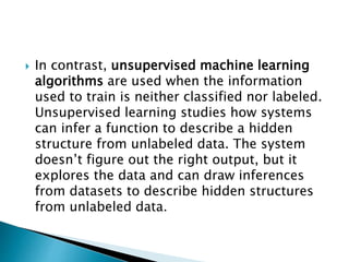 In contrast, unsupervised machine learning
algorithms are used when the information
used to train is neither classified nor labeled.
Unsupervised learning studies how systems
can infer a function to describe a hidden
structure from unlabeled data. The system
doesn’t figure out the right output, but it
explores the data and can draw inferences
from datasets to describe hidden structures
from unlabeled data.
 