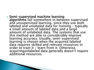  Semi-supervised machine learning
algorithms fall somewhere in between supervised
and unsupervised learning, since they use both
labeled and unlabeled data for training – typically
a small amount of labeled data and a large
amount of unlabeled data. The systems that use
this method are able to considerably improve
learning accuracy. Usually, semi-supervised
learning is chosen when the acquired labeled
data requires skilled and relevant resources in
order to train it / learn from it. Otherwise,
acquiringunlabeled data generally doesn’t require
additional resources.
 