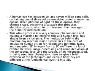  A human eye has between six and seven million cone cells,
containing one of three colour-sensitive proteins known as
opsins. When photons of light hit these opsins, they
change shape, triggering a cascade that produces
electrical signals, which in turn transmit the messages to
the brain for interpretation.
 This whole process is a very complex phenomenon and
making a machine to interpret this at a human level has
always been a challenge. The motivation behind the
modern-day machine vision system lies at the core of
emulating human vision for recognising patterns, faces
and rendering 2D imagery from a 3D woThere is a lot of
overlap between image processing and computer vision at
the conceptual level and the jargon, often misunderstood,
is being used interchangeably. Here we give a brief
overview of the techniques and explain how they are
different at the fundamental level.rld into 3D.
 