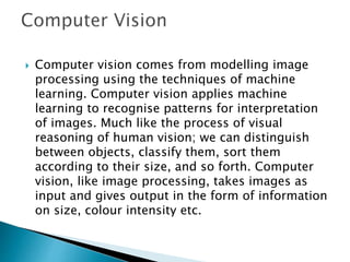  Computer vision comes from modelling image
processing using the techniques of machine
learning. Computer vision applies machine
learning to recognise patterns for interpretation
of images. Much like the process of visual
reasoning of human vision; we can distinguish
between objects, classify them, sort them
according to their size, and so forth. Computer
vision, like image processing, takes images as
input and gives output in the form of information
on size, colour intensity etc.
 