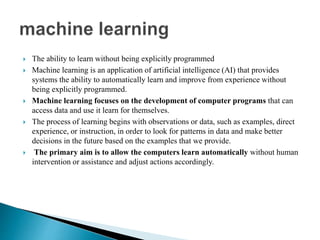  The ability to learn without being explicitly programmed
 Machine learning is an application of artificial intelligence (AI) that provides
systems the ability to automatically learn and improve from experience without
being explicitly programmed.
 Machine learning focuses on the development of computer programs that can
access data and use it learn for themselves.
 The process of learning begins with observations or data, such as examples, direct
experience, or instruction, in order to look for patterns in data and make better
decisions in the future based on the examples that we provide.
 The primary aim is to allow the computers learn automatically without human
intervention or assistance and adjust actions accordingly.
 