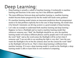  Deep learning is actually a subset of machine learning. It technically is machine
learning and functions in the same way but it has different capabilities.
 The main difference between deep and machine learning is, machine learning
models become better progressively but the model still needs some guidance.
 If a machine learning model returns an inaccurate prediction then the programmer
needs to fix that problem explicitly but in the case of deep learning, the model does
it by himself. Automatic car driving system is a good example of deep learning.
 Let’s take an example to understand both machine learning and deep learning –
Suppose we have a flashlight and we teach a machine learning model that
whenever someone says “dark” the flashlight should be on, now the machine
learning model will analyse different phrases said by people and it will search for
the word “dark” and as the word comes the flashlight will be on but what if
someone said “I am not able to see anything the light is very dim”, here the user
wants the flashlight to be on but the sentence does not the consist the word “dark”
so the flashlight will not be on. That’s where deep learning is different from
machine learning. If it were a deep learning model it would on the flashlight, a deep
learning model is able to learn from its own method of computing.
 