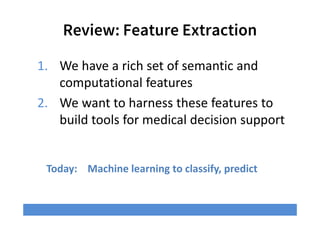 Review: Feature Extraction
Today: Machine learning to classify, predict
1. We have a rich set of semantic and
computational features
2. We want to harness these features to
build tools for medical decision support
 
