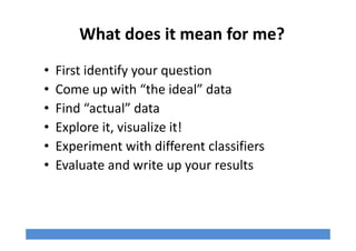 What does it mean for me?
• First identify your question
• Come up with “the ideal” data
• Find “actual” data
• Explore it, visualize it!
• Experiment with different classifiers
• Evaluate and write up your results
 