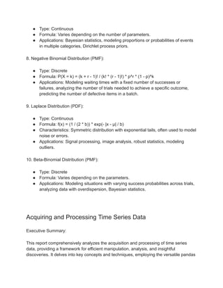 ● Type: Continuous
● Formula: Varies depending on the number of parameters.
● Applications: Bayesian statistics, modeling proportions or probabilities of events
in multiple categories, Dirichlet process priors.
8. Negative Binomial Distribution (PMF):
● Type: Discrete
● Formula: P(X = k) = (k + r - 1)! / (k! * (r - 1)!) * p^r * (1 - p)^k
● Applications: Modeling waiting times with a fixed number of successes or
failures, analyzing the number of trials needed to achieve a specific outcome,
predicting the number of defective items in a batch.
9. Laplace Distribution (PDF):
● Type: Continuous
● Formula: f(x) = (1 / (2 * b)) * exp(- |x - μ| / b)
● Characteristics: Symmetric distribution with exponential tails, often used to model
noise or errors.
● Applications: Signal processing, image analysis, robust statistics, modeling
outliers.
10. Beta-Binomial Distribution (PMF):
● Type: Discrete
● Formula: Varies depending on the parameters.
● Applications: Modeling situations with varying success probabilities across trials,
analyzing data with overdispersion, Bayesian statistics.
Acquiring and Processing Time Series Data
Executive Summary:
This report comprehensively analyzes the acquisition and processing of time series
data, providing a framework for efficient manipulation, analysis, and insightful
discoveries. It delves into key concepts and techniques, employing the versatile pandas
 