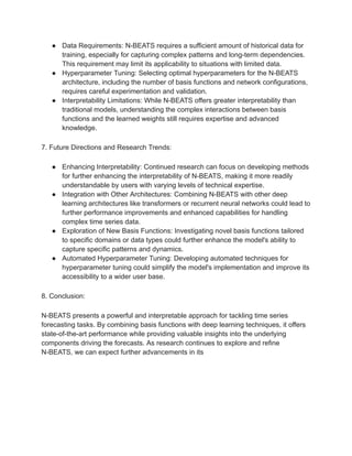 ● Data Requirements: N-BEATS requires a sufficient amount of historical data for
training, especially for capturing complex patterns and long-term dependencies.
This requirement may limit its applicability to situations with limited data.
● Hyperparameter Tuning: Selecting optimal hyperparameters for the N-BEATS
architecture, including the number of basis functions and network configurations,
requires careful experimentation and validation.
● Interpretability Limitations: While N-BEATS offers greater interpretability than
traditional models, understanding the complex interactions between basis
functions and the learned weights still requires expertise and advanced
knowledge.
7. Future Directions and Research Trends:
● Enhancing Interpretability: Continued research can focus on developing methods
for further enhancing the interpretability of N-BEATS, making it more readily
understandable by users with varying levels of technical expertise.
● Integration with Other Architectures: Combining N-BEATS with other deep
learning architectures like transformers or recurrent neural networks could lead to
further performance improvements and enhanced capabilities for handling
complex time series data.
● Exploration of New Basis Functions: Investigating novel basis functions tailored
to specific domains or data types could further enhance the model's ability to
capture specific patterns and dynamics.
● Automated Hyperparameter Tuning: Developing automated techniques for
hyperparameter tuning could simplify the model's implementation and improve its
accessibility to a wider user base.
8. Conclusion:
N-BEATS presents a powerful and interpretable approach for tackling time series
forecasting tasks. By combining basis functions with deep learning techniques, it offers
state-of-the-art performance while providing valuable insights into the underlying
components driving the forecasts. As research continues to explore and refine
N-BEATS, we can expect further advancements in its
 