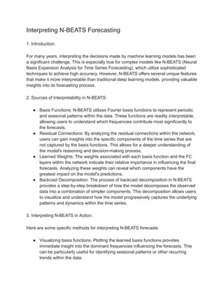 Interpreting N-BEATS Forecasting
1. Introduction:
For many years, interpreting the decisions made by machine learning models has been
a significant challenge. This is especially true for complex models like N-BEATS (Neural
Basis Expansion Analysis for Time Series Forecasting), which utilize sophisticated
techniques to achieve high accuracy. However, N-BEATS offers several unique features
that make it more interpretable than traditional deep learning models, providing valuable
insights into its forecasting process.
2. Sources of Interpretability in N-BEATS:
● Basis Functions: N-BEATS utilizes Fourier basis functions to represent periodic
and seasonal patterns within the data. These functions are readily interpretable,
allowing users to understand which frequencies contribute most significantly to
the forecasts.
● Residual Connections: By analyzing the residual connections within the network,
users can gain insights into the specific components of the time series that are
not captured by the basis functions. This allows for a deeper understanding of
the model's reasoning and decision-making process.
● Learned Weights: The weights associated with each basis function and the FC
layers within the network indicate their relative importance in influencing the final
forecasts. Analyzing these weights can reveal which components have the
greatest impact on the model's predictions.
● Backcast Decomposition: The process of backcast decomposition in N-BEATS
provides a step-by-step breakdown of how the model decomposes the observed
data into a combination of simpler components. This decomposition allows users
to visualize and understand how the model progressively captures the underlying
patterns and dynamics within the time series.
3. Interpreting N-BEATS in Action:
Here are some specific methods for interpreting N-BEATS forecasts:
● Visualizing basis functions: Plotting the learned basis functions provides
immediate insight into the dominant frequencies influencing the forecasts. This
can be particularly useful for identifying seasonal patterns or other recurring
trends within the data.
 