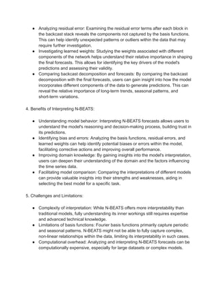 ● Analyzing residual error: Examining the residual error terms after each block in
the backcast stack reveals the components not captured by the basis functions.
This can help identify unexpected patterns or outliers within the data that may
require further investigation.
● Investigating learned weights: Studying the weights associated with different
components of the network helps understand their relative importance in shaping
the final forecasts. This allows for identifying the key drivers of the model's
predictions and assessing their validity.
● Comparing backcast decomposition and forecasts: By comparing the backcast
decomposition with the final forecasts, users can gain insight into how the model
incorporates different components of the data to generate predictions. This can
reveal the relative importance of long-term trends, seasonal patterns, and
short-term variations.
4. Benefits of Interpreting N-BEATS:
● Understanding model behavior: Interpreting N-BEATS forecasts allows users to
understand the model's reasoning and decision-making process, building trust in
its predictions.
● Identifying bias and errors: Analyzing the basis functions, residual errors, and
learned weights can help identify potential biases or errors within the model,
facilitating corrective actions and improving overall performance.
● Improving domain knowledge: By gaining insights into the model's interpretation,
users can deepen their understanding of the domain and the factors influencing
the time series data.
● Facilitating model comparison: Comparing the interpretations of different models
can provide valuable insights into their strengths and weaknesses, aiding in
selecting the best model for a specific task.
5. Challenges and Limitations:
● Complexity of interpretation: While N-BEATS offers more interpretability than
traditional models, fully understanding its inner workings still requires expertise
and advanced technical knowledge.
● Limitations of basis functions: Fourier basis functions primarily capture periodic
and seasonal patterns. N-BEATS might not be able to fully capture complex,
non-linear relationships within the data, limiting its interpretability in such cases.
● Computational overhead: Analyzing and interpreting N-BEATS forecasts can be
computationally expensive, especially for large datasets or complex models.
 