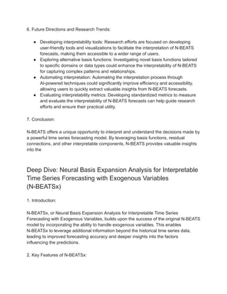 6. Future Directions and Research Trends:
● Developing interpretability tools: Research efforts are focused on developing
user-friendly tools and visualizations to facilitate the interpretation of N-BEATS
forecasts, making them accessible to a wider range of users.
● Exploring alternative basis functions: Investigating novel basis functions tailored
to specific domains or data types could enhance the interpretability of N-BEATS
for capturing complex patterns and relationships.
● Automating interpretation: Automating the interpretation process through
AI-powered techniques could significantly improve efficiency and accessibility,
allowing users to quickly extract valuable insights from N-BEATS forecasts.
● Evaluating interpretability metrics: Developing standardized metrics to measure
and evaluate the interpretability of N-BEATS forecasts can help guide research
efforts and ensure their practical utility.
7. Conclusion:
N-BEATS offers a unique opportunity to interpret and understand the decisions made by
a powerful time series forecasting model. By leveraging basis functions, residual
connections, and other interpretable components, N-BEATS provides valuable insights
into the
Deep Dive: Neural Basis Expansion Analysis for Interpretable
Time Series Forecasting with Exogenous Variables
(N-BEATSx)
1. Introduction:
N-BEATSx, or Neural Basis Expansion Analysis for Interpretable Time Series
Forecasting with Exogenous Variables, builds upon the success of the original N-BEATS
model by incorporating the ability to handle exogenous variables. This enables
N-BEATSx to leverage additional information beyond the historical time series data,
leading to improved forecasting accuracy and deeper insights into the factors
influencing the predictions.
2. Key Features of N-BEATSx:
 