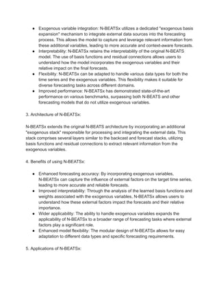 ● Exogenous variable integration: N-BEATSx utilizes a dedicated "exogenous basis
expansion" mechanism to integrate external data sources into the forecasting
process. This allows the model to capture and leverage relevant information from
these additional variables, leading to more accurate and context-aware forecasts.
● Interpretability: N-BEATSx retains the interpretability of the original N-BEATS
model. The use of basis functions and residual connections allows users to
understand how the model incorporates the exogenous variables and their
relative impact on the final forecasts.
● Flexibility: N-BEATSx can be adapted to handle various data types for both the
time series and the exogenous variables. This flexibility makes it suitable for
diverse forecasting tasks across different domains.
● Improved performance: N-BEATSx has demonstrated state-of-the-art
performance on various benchmarks, surpassing both N-BEATS and other
forecasting models that do not utilize exogenous variables.
3. Architecture of N-BEATSx:
N-BEATSx extends the original N-BEATS architecture by incorporating an additional
"exogenous stack" responsible for processing and integrating the external data. This
stack comprises several layers similar to the backcast and forecast stacks, utilizing
basis functions and residual connections to extract relevant information from the
exogenous variables.
4. Benefits of using N-BEATSx:
● Enhanced forecasting accuracy: By incorporating exogenous variables,
N-BEATSx can capture the influence of external factors on the target time series,
leading to more accurate and reliable forecasts.
● Improved interpretability: Through the analysis of the learned basis functions and
weights associated with the exogenous variables, N-BEATSx allows users to
understand how these external factors impact the forecasts and their relative
importance.
● Wider applicability: The ability to handle exogenous variables expands the
applicability of N-BEATSx to a broader range of forecasting tasks where external
factors play a significant role.
● Enhanced model flexibility: The modular design of N-BEATSx allows for easy
adaptation to different data types and specific forecasting requirements.
5. Applications of N-BEATSx:
 