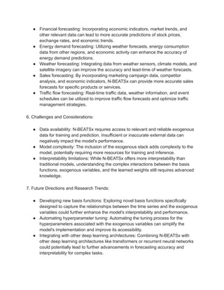 ● Financial forecasting: Incorporating economic indicators, market trends, and
other relevant data can lead to more accurate predictions of stock prices,
exchange rates, and economic trends.
● Energy demand forecasting: Utilizing weather forecasts, energy consumption
data from other regions, and economic activity can enhance the accuracy of
energy demand predictions.
● Weather forecasting: Integrating data from weather sensors, climate models, and
satellite imagery can improve the accuracy and lead-time of weather forecasts.
● Sales forecasting: By incorporating marketing campaign data, competitor
analysis, and economic indicators, N-BEATSx can provide more accurate sales
forecasts for specific products or services.
● Traffic flow forecasting: Real-time traffic data, weather information, and event
schedules can be utilized to improve traffic flow forecasts and optimize traffic
management strategies.
6. Challenges and Considerations:
● Data availability: N-BEATSx requires access to relevant and reliable exogenous
data for training and prediction. Insufficient or inaccurate external data can
negatively impact the model's performance.
● Model complexity: The inclusion of the exogenous stack adds complexity to the
model, potentially requiring more resources for training and inference.
● Interpretability limitations: While N-BEATSx offers more interpretability than
traditional models, understanding the complex interactions between the basis
functions, exogenous variables, and the learned weights still requires advanced
knowledge.
7. Future Directions and Research Trends:
● Developing new basis functions: Exploring novel basis functions specifically
designed to capture the relationships between the time series and the exogenous
variables could further enhance the model's interpretability and performance.
● Automating hyperparameter tuning: Automating the tuning process for the
hyperparameters associated with the exogenous variables can simplify the
model's implementation and improve its accessibility.
● Integrating with other deep learning architectures: Combining N-BEATSx with
other deep learning architectures like transformers or recurrent neural networks
could potentially lead to further advancements in forecasting accuracy and
interpretability for complex tasks.
 