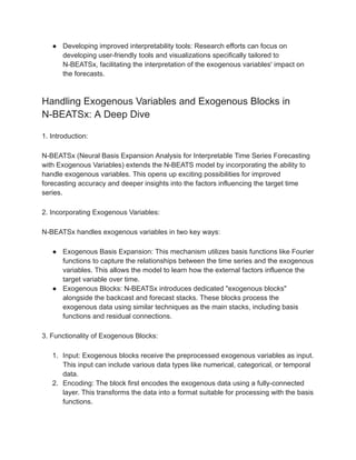 ● Developing improved interpretability tools: Research efforts can focus on
developing user-friendly tools and visualizations specifically tailored to
N-BEATSx, facilitating the interpretation of the exogenous variables' impact on
the forecasts.
Handling Exogenous Variables and Exogenous Blocks in
N-BEATSx: A Deep Dive
1. Introduction:
N-BEATSx (Neural Basis Expansion Analysis for Interpretable Time Series Forecasting
with Exogenous Variables) extends the N-BEATS model by incorporating the ability to
handle exogenous variables. This opens up exciting possibilities for improved
forecasting accuracy and deeper insights into the factors influencing the target time
series.
2. Incorporating Exogenous Variables:
N-BEATSx handles exogenous variables in two key ways:
● Exogenous Basis Expansion: This mechanism utilizes basis functions like Fourier
functions to capture the relationships between the time series and the exogenous
variables. This allows the model to learn how the external factors influence the
target variable over time.
● Exogenous Blocks: N-BEATSx introduces dedicated "exogenous blocks"
alongside the backcast and forecast stacks. These blocks process the
exogenous data using similar techniques as the main stacks, including basis
functions and residual connections.
3. Functionality of Exogenous Blocks:
1. Input: Exogenous blocks receive the preprocessed exogenous variables as input.
This input can include various data types like numerical, categorical, or temporal
data.
2. Encoding: The block first encodes the exogenous data using a fully-connected
layer. This transforms the data into a format suitable for processing with the basis
functions.
 