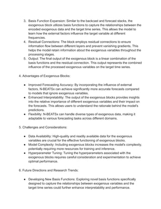 3. Basis Function Expansion: Similar to the backcast and forecast stacks, the
exogenous block utilizes basis functions to capture the relationships between the
encoded exogenous data and the target time series. This allows the model to
learn how the external factors influence the target variable at different
frequencies.
4. Residual Connections: The block employs residual connections to ensure
information flow between different layers and prevent vanishing gradients. This
helps the model retain information about the exogenous variables throughout the
processing stages.
5. Output: The final output of the exogenous block is a linear combination of the
basis functions and the residual connection. This output represents the combined
influence of the processed exogenous variables on the target time series.
4. Advantages of Exogenous Blocks:
● Improved Forecasting Accuracy: By incorporating the influence of external
factors, N-BEATSx can achieve significantly more accurate forecasts compared
to models that ignore exogenous variables.
● Enhanced Interpretability: The output of the exogenous blocks provides insights
into the relative importance of different exogenous variables and their impact on
the forecasts. This allows users to understand the rationale behind the model's
predictions.
● Flexibility: N-BEATSx can handle diverse types of exogenous data, making it
adaptable to various forecasting tasks across different domains.
5. Challenges and Considerations:
● Data Availability: High-quality and readily available data for the exogenous
variables are crucial for the effective functioning of exogenous blocks.
● Model Complexity: Including exogenous blocks increases the model's complexity,
potentially requiring more resources for training and inference.
● Hyperparameter Tuning: Tuning the hyperparameters associated with the
exogenous blocks requires careful consideration and experimentation to achieve
optimal performance.
6. Future Directions and Research Trends:
● Developing New Basis Functions: Exploring novel basis functions specifically
designed to capture the relationships between exogenous variables and the
target time series could further enhance interpretability and performance.
 