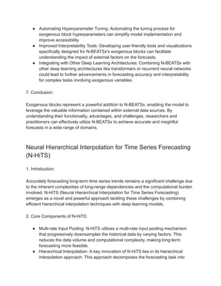 ● Automating Hyperparameter Tuning: Automating the tuning process for
exogenous block hyperparameters can simplify model implementation and
improve accessibility.
● Improved Interpretability Tools: Developing user-friendly tools and visualizations
specifically designed for N-BEATSx's exogenous blocks can facilitate
understanding the impact of external factors on the forecasts.
● Integrating with Other Deep Learning Architectures: Combining N-BEATSx with
other deep learning architectures like transformers or recurrent neural networks
could lead to further advancements in forecasting accuracy and interpretability
for complex tasks involving exogenous variables.
7. Conclusion:
Exogenous blocks represent a powerful addition to N-BEATSx, enabling the model to
leverage the valuable information contained within external data sources. By
understanding their functionality, advantages, and challenges, researchers and
practitioners can effectively utilize N-BEATSx to achieve accurate and insightful
forecasts in a wide range of domains.
Neural Hierarchical Interpolation for Time Series Forecasting
(N-HiTS)
1. Introduction:
Accurately forecasting long-term time series trends remains a significant challenge due
to the inherent complexities of long-range dependencies and the computational burden
involved. N-HiTS (Neural Hierarchical Interpolation for Time Series Forecasting)
emerges as a novel and powerful approach tackling these challenges by combining
efficient hierarchical interpolation techniques with deep learning models.
2. Core Components of N-HiTS:
● Multi-rate Input Pooling: N-HiTS utilizes a multi-rate input pooling mechanism
that progressively downsamples the historical data by varying factors. This
reduces the data volume and computational complexity, making long-term
forecasting more feasible.
● Hierarchical Interpolation: A key innovation of N-HiTS lies in its hierarchical
interpolation approach. This approach decomposes the forecasting task into
 