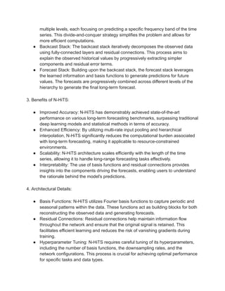 multiple levels, each focusing on predicting a specific frequency band of the time
series. This divide-and-conquer strategy simplifies the problem and allows for
more efficient computations.
● Backcast Stack: The backcast stack iteratively decomposes the observed data
using fully-connected layers and residual connections. This process aims to
explain the observed historical values by progressively extracting simpler
components and residual error terms.
● Forecast Stack: Building upon the backcast stack, the forecast stack leverages
the learned information and basis functions to generate predictions for future
values. The forecasts are progressively combined across different levels of the
hierarchy to generate the final long-term forecast.
3. Benefits of N-HiTS:
● Improved Accuracy: N-HiTS has demonstrably achieved state-of-the-art
performance on various long-term forecasting benchmarks, surpassing traditional
deep learning models and statistical methods in terms of accuracy.
● Enhanced Efficiency: By utilizing multi-rate input pooling and hierarchical
interpolation, N-HiTS significantly reduces the computational burden associated
with long-term forecasting, making it applicable to resource-constrained
environments.
● Scalability: N-HiTS architecture scales efficiently with the length of the time
series, allowing it to handle long-range forecasting tasks effectively.
● Interpretability: The use of basis functions and residual connections provides
insights into the components driving the forecasts, enabling users to understand
the rationale behind the model's predictions.
4. Architectural Details:
● Basis Functions: N-HiTS utilizes Fourier basis functions to capture periodic and
seasonal patterns within the data. These functions act as building blocks for both
reconstructing the observed data and generating forecasts.
● Residual Connections: Residual connections help maintain information flow
throughout the network and ensure that the original signal is retained. This
facilitates efficient learning and reduces the risk of vanishing gradients during
training.
● Hyperparameter Tuning: N-HiTS requires careful tuning of its hyperparameters,
including the number of basis functions, the downsampling rates, and the
network configurations. This process is crucial for achieving optimal performance
for specific tasks and data types.
 