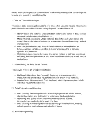 library, and explores practical considerations like handling missing data, converting data
formats, and extracting valuable insights.
1. Case for Time Series Analysis:
Time series data, capturing observations over time, offers valuable insights into dynamic
phenomena across various domains. Analyzing such data enables us to:
● Identify trends and patterns: Uncover hidden patterns and trends in data, such as
seasonal variations or cyclical behaviors.
● Make informed predictions: Utilize historical data to forecast future trends and
make informed decisions about resource allocation, demand forecasting, and risk
management.
● Gain deeper understanding: Analyze the relationships and dependencies
between various variables, providing a deeper understanding of complex
systems and processes.
● Optimize decision-making: Leverage time series insights to optimize operational
efficiency, enhance performance, and make data-driven decisions across various
applications.
2. Understanding the Time Series Dataset:
The analysis focuses on two specific datasets:
● Half-hourly block-level data (hhblock): Capturing energy consumption
measurements for individual households in Great Britain every half hour.
● London Smart Meters dataset: Providing hourly electricity consumption data for
individual households in London.
2.1 Data Exploration and Cleaning:
● Data profiling: Examining the data's statistical properties like mean, median,
standard deviation, and distribution to understand its characteristics.
● Identifying data quality issues: Detecting missing values, outliers,
inconsistencies, and potential errors in the data.
● Data cleaning: Addressing identified issues through outlier removal, missing
value imputation, and data normalization techniques.
2.2. Feature Engineering:
 