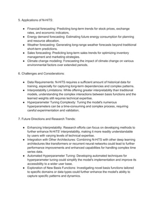 5. Applications of N-HiTS:
● Financial forecasting: Predicting long-term trends for stock prices, exchange
rates, and economic indicators.
● Energy demand forecasting: Estimating future energy consumption for planning
and resource allocation.
● Weather forecasting: Generating long-range weather forecasts beyond traditional
short-term predictions.
● Sales forecasting: Predicting long-term sales trends for optimizing inventory
management and marketing strategies.
● Climate change modeling: Forecasting the impact of climate change on various
environmental factors over extended periods.
6. Challenges and Considerations:
● Data Requirements: N-HiTS requires a sufficient amount of historical data for
training, especially for capturing long-term dependencies and complex patterns.
● Interpretability Limitations: While offering greater interpretability than traditional
models, understanding the complex interactions between basis functions and the
learned weights still requires technical expertise.
● Hyperparameter Tuning Complexity: Tuning the model's numerous
hyperparameters can be a time-consuming and complex process, requiring
careful experimentation and validation.
7. Future Directions and Research Trends:
● Enhancing Interpretability: Research efforts can focus on developing methods to
further enhance N-HiTS' interpretability, making it more readily understandable
by users with varying levels of technical expertise.
● Integration with Other Architectures: Combining N-HiTS with other deep learning
architectures like transformers or recurrent neural networks could lead to further
performance improvements and enhanced capabilities for handling complex time
series data.
● Automated Hyperparameter Tuning: Developing automated techniques for
hyperparameter tuning could simplify the model's implementation and improve its
accessibility to a wider user base.
● Exploration of New Basis Functions: Investigating novel basis functions tailored
to specific domains or data types could further enhance the model's ability to
capture specific patterns and dynamics.
 