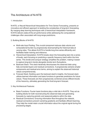 The Architecture of N-HiTS
1. Introduction:
N-HiTS, or Neural Hierarchical Interpolation for Time Series Forecasting, presents an
innovative and efficient approach to tackling the complexities of long-term forecasting.
By merging deep learning techniques with a hierarchical interpolation framework,
N-HiTS delivers state-of-the-art performance while addressing the computational
challenges often associated with long-range predictions.
2. Building Blocks of N-HiTS:
● Multi-rate Input Pooling: This crucial component reduces data volume and
computational burden by progressively downsampling the historical data at
varying rates. This allows N-HiTS to handle long time series efficiently and
facilitates faster training and inference.
● Hierarchical Interpolation: N-HiTS breaks down the forecasting task into a series
of levels, each focusing on predicting a specific frequency band within the time
series. This divide-and-conquer strategy simplifies the problem, making it easier
to capture long-term trends alongside shorter-term fluctuations.
● Backcast Stack: This stack iteratively decomposes the observed data using
fully-connected layers and residual connections. It progressively extracts simpler
components and residual error terms, aiming to explain the observed historical
values comprehensively.
● Forecast Stack: Building upon the backcast stack's insights, the forecast stack
utilizes learned information and basis functions to generate predictions for future
values. These forecasts are then progressively combined across different levels
of the hierarchy, ultimately generating the final long-term forecast.
3. Key Architectural Features:
● Basis Functions: Fourier basis functions play a vital role in N-HiTS. They act as
building blocks for both reconstructing the observed data and generating
forecasts by capturing periodic and seasonal patterns within the data.
● Residual Connections: Ensuring information flow throughout the network,
residual connections prevent vanishing gradients and facilitate efficient learning.
They help the model retain crucial information about the original signal during the
processing stages.
 