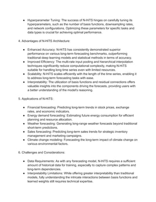 ● Hyperparameter Tuning: The success of N-HiTS hinges on carefully tuning its
hyperparameters, such as the number of basis functions, downsampling rates,
and network configurations. Optimizing these parameters for specific tasks and
data types is crucial for achieving optimal performance.
4. Advantages of N-HiTS Architecture:
● Enhanced Accuracy: N-HiTS has consistently demonstrated superior
performance on various long-term forecasting benchmarks, outperforming
traditional deep learning models and statistical methods in terms of accuracy.
● Improved Efficiency: The multi-rate input pooling and hierarchical interpolation
techniques significantly reduce computational complexity, making N-HiTS
suitable for handling long time series even with limited resources.
● Scalability: N-HiTS scales efficiently with the length of the time series, enabling it
to address long-term forecasting tasks with ease.
● Interpretability: The utilization of basis functions and residual connections offers
valuable insights into the components driving the forecasts, providing users with
a better understanding of the model's reasoning.
5. Applications of N-HiTS:
● Financial forecasting: Predicting long-term trends in stock prices, exchange
rates, and economic indicators.
● Energy demand forecasting: Estimating future energy consumption for efficient
planning and resource allocation.
● Weather forecasting: Generating long-range weather forecasts beyond traditional
short-term predictions.
● Sales forecasting: Predicting long-term sales trends for strategic inventory
management and marketing campaigns.
● Climate change modeling: Forecasting the long-term impact of climate change on
various environmental factors.
6. Challenges and Considerations:
● Data Requirements: As with any forecasting model, N-HiTS requires a sufficient
amount of historical data for training, especially to capture complex patterns and
long-term dependencies.
● Interpretability Limitations: While offering greater interpretability than traditional
models, fully understanding the intricate interactions between basis functions and
learned weights still requires technical expertise.
 