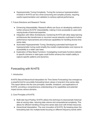 ● Hyperparameter Tuning Complexity: Tuning the numerous hyperparameters
involved in N-HiTS can be a time-consuming and complex process, requiring
careful experimentation and validation to achieve optimal performance.
7. Future Directions and Research Trends:
● Enhancing Interpretability: Research efforts can focus on developing methods to
further enhance N-HiTS' interpretability, making it more accessible to users with
varying levels of technical expertise.
● Integration with Other Architectures: Combining N-HiTS with other deep learning
architectures like transformers or recurrent neural networks could lead to further
performance improvements and enhanced capabilities for handling diverse time
series data.
● Automated Hyperparameter Tuning: Developing automated techniques for
hyperparameter tuning could simplify the model's implementation and improve its
accessibility to a wider user base.
● Exploration of New Basis Functions: Investigating novel basis functions tailored
to specific domains or data types could further enhance the model's ability to
capture specific patterns and dynamics.
Forecasting with N-HiTS
1. Introduction:
N-HiTS (Neural Hierarchical Interpolation for Time Series Forecasting) has emerged as
a powerful tool for accurately forecasting future values in long-term time series data.
This report delves into the core principles, benefits, limitations, and applications of
N-HiTS, providing a comprehensive understanding of its capabilities and potential
impact across various domains.
2. Core Principles of N-HiTS:
● Multi-rate Input Pooling: N-HiTS utilizes this technique to downsample historical
data at varying rates, reducing data volume and computational complexity. This
allows for efficient handling of long time series data even with limited resources.
● Hierarchical Interpolation: The core innovation of N-HiTS. By breaking down the
forecasting task into multiple levels focusing on different frequency bands within
 
