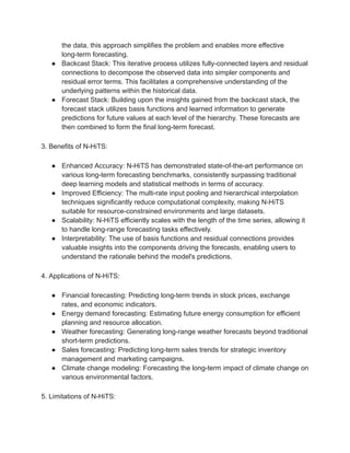 the data, this approach simplifies the problem and enables more effective
long-term forecasting.
● Backcast Stack: This iterative process utilizes fully-connected layers and residual
connections to decompose the observed data into simpler components and
residual error terms. This facilitates a comprehensive understanding of the
underlying patterns within the historical data.
● Forecast Stack: Building upon the insights gained from the backcast stack, the
forecast stack utilizes basis functions and learned information to generate
predictions for future values at each level of the hierarchy. These forecasts are
then combined to form the final long-term forecast.
3. Benefits of N-HiTS:
● Enhanced Accuracy: N-HiTS has demonstrated state-of-the-art performance on
various long-term forecasting benchmarks, consistently surpassing traditional
deep learning models and statistical methods in terms of accuracy.
● Improved Efficiency: The multi-rate input pooling and hierarchical interpolation
techniques significantly reduce computational complexity, making N-HiTS
suitable for resource-constrained environments and large datasets.
● Scalability: N-HiTS efficiently scales with the length of the time series, allowing it
to handle long-range forecasting tasks effectively.
● Interpretability: The use of basis functions and residual connections provides
valuable insights into the components driving the forecasts, enabling users to
understand the rationale behind the model's predictions.
4. Applications of N-HiTS:
● Financial forecasting: Predicting long-term trends in stock prices, exchange
rates, and economic indicators.
● Energy demand forecasting: Estimating future energy consumption for efficient
planning and resource allocation.
● Weather forecasting: Generating long-range weather forecasts beyond traditional
short-term predictions.
● Sales forecasting: Predicting long-term sales trends for strategic inventory
management and marketing campaigns.
● Climate change modeling: Forecasting the long-term impact of climate change on
various environmental factors.
5. Limitations of N-HiTS:
 