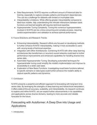 ● Data Requirements: N-HiTS requires a sufficient amount of historical data for
training, especially to capture complex patterns and long-term dependencies.
This can be a challenge for datasets with limited or incomplete data.
● Interpretability Limitations: While offering greater interpretability compared to
black-box models, fully understanding the intricate interactions between basis
functions and learned weights still requires technical expertise.
● Hyperparameter Tuning Complexity: Tuning the numerous hyperparameters
involved in N-HiTS can be a time-consuming and complex process, requiring
careful experimentation and validation to achieve optimal performance.
6. Future Directions and Research Trends:
● Enhancing Interpretability: Research efforts are focused on developing methods
to further enhance N-HiTS' interpretability, making it more accessible to users
with varying levels of technical expertise.
● Integration with Other Architectures: Combining N-HiTS with other deep learning
architectures like transformers or recurrent neural networks could lead to further
performance improvements and enhanced capabilities for handling diverse time
series data.
● Automated Hyperparameter Tuning: Developing automated techniques for
hyperparameter tuning could simplify the model's implementation and improve its
accessibility to a wider user base.
● Exploration of New Basis Functions: Investigating novel basis functions tailored
to specific domains or data types could further enhance the model's ability to
capture specific patterns and dynamics.
7. Conclusion:
N-HiTS presents a powerful and efficient approach to forecasting with long-term time
series data. By leveraging the strengths of deep learning and hierarchical interpolation,
it offers state-of-the-art accuracy, scalability, and interpretability. As research continues
to explore and refine N-HiTS, we can expect further advancements in its capabilities
and applications across diverse domains, leading to more accurate and reliable
forecasts for the future.
Forecasting with Autoformer: A Deep Dive into Usage and
Applications
1. Introduction:
 
