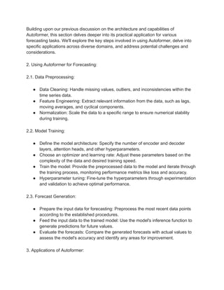 Building upon our previous discussion on the architecture and capabilities of
Autoformer, this section delves deeper into its practical application for various
forecasting tasks. We'll explore the key steps involved in using Autoformer, delve into
specific applications across diverse domains, and address potential challenges and
considerations.
2. Using Autoformer for Forecasting:
2.1. Data Preprocessing:
● Data Cleaning: Handle missing values, outliers, and inconsistencies within the
time series data.
● Feature Engineering: Extract relevant information from the data, such as lags,
moving averages, and cyclical components.
● Normalization: Scale the data to a specific range to ensure numerical stability
during training.
2.2. Model Training:
● Define the model architecture: Specify the number of encoder and decoder
layers, attention heads, and other hyperparameters.
● Choose an optimizer and learning rate: Adjust these parameters based on the
complexity of the data and desired training speed.
● Train the model: Provide the preprocessed data to the model and iterate through
the training process, monitoring performance metrics like loss and accuracy.
● Hyperparameter tuning: Fine-tune the hyperparameters through experimentation
and validation to achieve optimal performance.
2.3. Forecast Generation:
● Prepare the input data for forecasting: Preprocess the most recent data points
according to the established procedures.
● Feed the input data to the trained model: Use the model's inference function to
generate predictions for future values.
● Evaluate the forecasts: Compare the generated forecasts with actual values to
assess the model's accuracy and identify any areas for improvement.
3. Applications of Autoformer:
 