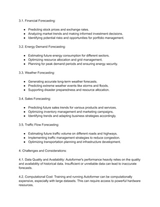 3.1. Financial Forecasting:
● Predicting stock prices and exchange rates.
● Analyzing market trends and making informed investment decisions.
● Identifying potential risks and opportunities for portfolio management.
3.2. Energy Demand Forecasting:
● Estimating future energy consumption for different sectors.
● Optimizing resource allocation and grid management.
● Planning for peak demand periods and ensuring energy security.
3.3. Weather Forecasting:
● Generating accurate long-term weather forecasts.
● Predicting extreme weather events like storms and floods.
● Supporting disaster preparedness and resource allocation.
3.4. Sales Forecasting:
● Predicting future sales trends for various products and services.
● Optimizing inventory management and marketing campaigns.
● Identifying trends and adapting business strategies accordingly.
3.5. Traffic Flow Forecasting:
● Estimating future traffic volume on different roads and highways.
● Implementing traffic management strategies to reduce congestion.
● Optimizing transportation planning and infrastructure development.
4. Challenges and Considerations:
4.1. Data Quality and Availability: Autoformer's performance heavily relies on the quality
and availability of historical data. Insufficient or unreliable data can lead to inaccurate
forecasts.
4.2. Computational Cost: Training and running Autoformer can be computationally
expensive, especially with large datasets. This can require access to powerful hardware
resources.
 