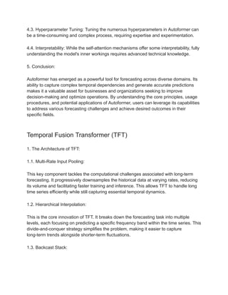 4.3. Hyperparameter Tuning: Tuning the numerous hyperparameters in Autoformer can
be a time-consuming and complex process, requiring expertise and experimentation.
4.4. Interpretability: While the self-attention mechanisms offer some interpretability, fully
understanding the model's inner workings requires advanced technical knowledge.
5. Conclusion:
Autoformer has emerged as a powerful tool for forecasting across diverse domains. Its
ability to capture complex temporal dependencies and generate accurate predictions
makes it a valuable asset for businesses and organizations seeking to improve
decision-making and optimize operations. By understanding the core principles, usage
procedures, and potential applications of Autoformer, users can leverage its capabilities
to address various forecasting challenges and achieve desired outcomes in their
specific fields.
Temporal Fusion Transformer (TFT)
1. The Architecture of TFT:
1.1. Multi-Rate Input Pooling:
This key component tackles the computational challenges associated with long-term
forecasting. It progressively downsamples the historical data at varying rates, reducing
its volume and facilitating faster training and inference. This allows TFT to handle long
time series efficiently while still capturing essential temporal dynamics.
1.2. Hierarchical Interpolation:
This is the core innovation of TFT. It breaks down the forecasting task into multiple
levels, each focusing on predicting a specific frequency band within the time series. This
divide-and-conquer strategy simplifies the problem, making it easier to capture
long-term trends alongside shorter-term fluctuations.
1.3. Backcast Stack:
 