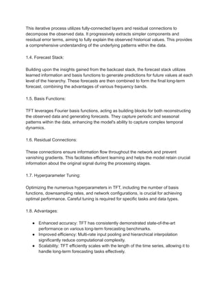 This iterative process utilizes fully-connected layers and residual connections to
decompose the observed data. It progressively extracts simpler components and
residual error terms, aiming to fully explain the observed historical values. This provides
a comprehensive understanding of the underlying patterns within the data.
1.4. Forecast Stack:
Building upon the insights gained from the backcast stack, the forecast stack utilizes
learned information and basis functions to generate predictions for future values at each
level of the hierarchy. These forecasts are then combined to form the final long-term
forecast, combining the advantages of various frequency bands.
1.5. Basis Functions:
TFT leverages Fourier basis functions, acting as building blocks for both reconstructing
the observed data and generating forecasts. They capture periodic and seasonal
patterns within the data, enhancing the model's ability to capture complex temporal
dynamics.
1.6. Residual Connections:
These connections ensure information flow throughout the network and prevent
vanishing gradients. This facilitates efficient learning and helps the model retain crucial
information about the original signal during the processing stages.
1.7. Hyperparameter Tuning:
Optimizing the numerous hyperparameters in TFT, including the number of basis
functions, downsampling rates, and network configurations, is crucial for achieving
optimal performance. Careful tuning is required for specific tasks and data types.
1.8. Advantages:
● Enhanced accuracy: TFT has consistently demonstrated state-of-the-art
performance on various long-term forecasting benchmarks.
● Improved efficiency: Multi-rate input pooling and hierarchical interpolation
significantly reduce computational complexity.
● Scalability: TFT efficiently scales with the length of the time series, allowing it to
handle long-term forecasting tasks effectively.
 