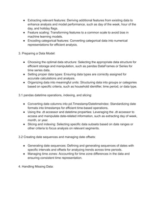 ● Extracting relevant features: Deriving additional features from existing data to
enhance analysis and model performance, such as day of the week, hour of the
day, and holiday flags.
● Feature scaling: Transforming features to a common scale to avoid bias in
machine learning models.
● Encoding categorical features: Converting categorical data into numerical
representations for efficient analysis.
3. Preparing a Data Model:
● Choosing the optimal data structure: Selecting the appropriate data structure for
efficient storage and manipulation, such as pandas DataFrames or Series for
time series data.
● Setting proper data types: Ensuring data types are correctly assigned for
accurate calculations and analysis.
● Organizing data into meaningful units: Structuring data into groups or categories
based on specific criteria, such as household identifier, time period, or data type.
3.1 pandas datetime operations, indexing, and slicing:
● Converting date columns into pd.Timestamp/DatetimeIndex: Standardizing date
formats into timestamps for efficient time-based operations.
● Using the .dt accessor and datetime properties: Leveraging the .dt accessor to
access and manipulate date-related information, such as extracting day of week,
month, or year.
● Slicing and indexing: Selecting specific data subsets based on date ranges or
other criteria to focus analysis on relevant segments.
3.2 Creating date sequences and managing date offsets:
● Generating date sequences: Defining and generating sequences of dates with
specific intervals and offsets for analyzing trends across time periods.
● Managing time zones: Accounting for time zone differences in the data and
ensuring consistent time representation.
4. Handling Missing Data:
 