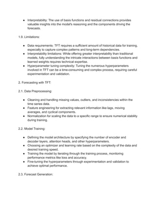 ● Interpretability: The use of basis functions and residual connections provides
valuable insights into the model's reasoning and the components driving the
forecasts.
1.9. Limitations:
● Data requirements: TFT requires a sufficient amount of historical data for training,
especially to capture complex patterns and long-term dependencies.
● Interpretability limitations: While offering greater interpretability than traditional
models, fully understanding the intricate interactions between basis functions and
learned weights requires technical expertise.
● Hyperparameter tuning complexity: Tuning the numerous hyperparameters
involved in TFT can be a time-consuming and complex process, requiring careful
experimentation and validation.
2. Forecasting with TFT:
2.1. Data Preprocessing:
● Cleaning and handling missing values, outliers, and inconsistencies within the
time series data.
● Feature engineering for extracting relevant information like lags, moving
averages, and cyclical components.
● Normalization for scaling the data to a specific range to ensure numerical stability
during training.
2.2. Model Training:
● Defining the model architecture by specifying the number of encoder and
decoder layers, attention heads, and other hyperparameters.
● Choosing an optimizer and learning rate based on the complexity of the data and
desired training speed.
● Training the model by iterating through the training process, monitoring
performance metrics like loss and accuracy.
● Fine-tuning the hyperparameters through experimentation and validation to
achieve optimal performance.
2.3. Forecast Generation:
 