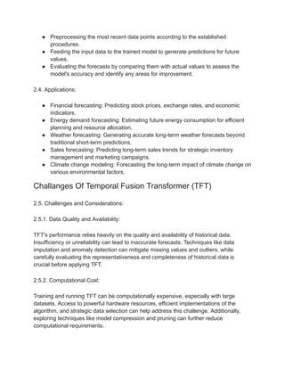 ● Preprocessing the most recent data points according to the established
procedures.
● Feeding the input data to the trained model to generate predictions for future
values.
● Evaluating the forecasts by comparing them with actual values to assess the
model's accuracy and identify any areas for improvement.
2.4. Applications:
● Financial forecasting: Predicting stock prices, exchange rates, and economic
indicators.
● Energy demand forecasting: Estimating future energy consumption for efficient
planning and resource allocation.
● Weather forecasting: Generating accurate long-term weather forecasts beyond
traditional short-term predictions.
● Sales forecasting: Predicting long-term sales trends for strategic inventory
management and marketing campaigns.
● Climate change modeling: Forecasting the long-term impact of climate change on
various environmental factors.
Challanges Of Temporal Fusion Transformer (TFT)
2.5. Challenges and Considerations:
2.5.1. Data Quality and Availability:
TFT's performance relies heavily on the quality and availability of historical data.
Insufficiency or unreliability can lead to inaccurate forecasts. Techniques like data
imputation and anomaly detection can mitigate missing values and outliers, while
carefully evaluating the representativeness and completeness of historical data is
crucial before applying TFT.
2.5.2. Computational Cost:
Training and running TFT can be computationally expensive, especially with large
datasets. Access to powerful hardware resources, efficient implementations of the
algorithm, and strategic data selection can help address this challenge. Additionally,
exploring techniques like model compression and pruning can further reduce
computational requirements.
 