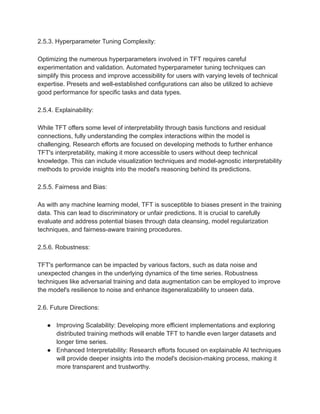 2.5.3. Hyperparameter Tuning Complexity:
Optimizing the numerous hyperparameters involved in TFT requires careful
experimentation and validation. Automated hyperparameter tuning techniques can
simplify this process and improve accessibility for users with varying levels of technical
expertise. Presets and well-established configurations can also be utilized to achieve
good performance for specific tasks and data types.
2.5.4. Explainability:
While TFT offers some level of interpretability through basis functions and residual
connections, fully understanding the complex interactions within the model is
challenging. Research efforts are focused on developing methods to further enhance
TFT's interpretability, making it more accessible to users without deep technical
knowledge. This can include visualization techniques and model-agnostic interpretability
methods to provide insights into the model's reasoning behind its predictions.
2.5.5. Fairness and Bias:
As with any machine learning model, TFT is susceptible to biases present in the training
data. This can lead to discriminatory or unfair predictions. It is crucial to carefully
evaluate and address potential biases through data cleansing, model regularization
techniques, and fairness-aware training procedures.
2.5.6. Robustness:
TFT's performance can be impacted by various factors, such as data noise and
unexpected changes in the underlying dynamics of the time series. Robustness
techniques like adversarial training and data augmentation can be employed to improve
the model's resilience to noise and enhance itsgeneralizability to unseen data.
2.6. Future Directions:
● Improving Scalability: Developing more efficient implementations and exploring
distributed training methods will enable TFT to handle even larger datasets and
longer time series.
● Enhanced Interpretability: Research efforts focused on explainable AI techniques
will provide deeper insights into the model's decision-making process, making it
more transparent and trustworthy.
 