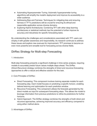 ● Automating Hyperparameter Tuning: Automatic hyperparameter tuning
algorithms will simplify the model's deployment and improve its accessibility to a
wider audience.
● Addressing Bias and Fairness: Techniques for mitigating bias and ensuring
fairness in TFT's predictions will be crucial for ensuring its ethical and
responsible application across diverse domains.
● Exploring Hybrid Architectures: Combining TFT with other deep learning
architectures or statistical methods has the potential to further improve its
accuracy and robustness for specific forecasting tasks.
By understanding the challenges and considerations associated with TFT, users can
employ it with greater awareness and responsibility. As research continues to address
these issues and explore new avenues for improvement, TFT promises to become an
even more powerful and versatile tool for forecasting across diverse fields.
DirRec Strategy for Multi-step Forecasting
1. Introduction:
Multi-step forecasting presents a significant challenge in time series analysis, requiring
models to accurately predict future values multiple steps ahead. The DirRec
(Direct-Recursive) strategy combines the strengths of direct and recursive forecasting
approaches to offer a robust and effective solution for this task.
2. Core Principles of DirRec:
● Direct Forecasting: This component involves training separate models for each
forecasting step. Each model focuses on predicting a specific horizon, enabling
tailored learning and optimization for each prediction window.
● Recursive Forecasting: This component utilizes the forecasts generated by the
direct models as input for subsequent forecasting steps. This allows the model to
leverage information from previous predictions to refine its predictions for further
horizons.
● Hybrid Approach: The DirRec strategy combines the strengths of both direct and
recursive approaches, achieving improved accuracy and efficiency compared to
using either method alone.
3. Advantages of DirRec:
 