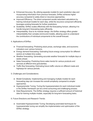 ● Enhanced Accuracy: By utilizing separate models for each prediction step and
incorporating information from previous forecasts, DirRec achieves higher
accuracy compared to solely direct or recursive approaches.
● Improved Efficiency: The direct component avoids redundant calculations by
training individual models for each step, while the recursive component efficiently
leverages existing forecasts for further predictions.
● Scalability: DirRec scales effectively with the forecasting horizon, allowing it to
handle long-term forecasting tasks efficiently.
● Interpretability: Due to its modular design, the DirRec strategy offers greater
interpretability than complex end-to-end models, allowing users to understand
the contributions of individual components to the overall forecast.
4. Applications of DirRec:
● Financial forecasting: Predicting stock prices, exchange rates, and economic
indicators over various horizons.
● Energy demand forecasting: Estimating future energy consumption for different
sectors at multiple time scales.
● Weather forecasting: Generating accurate weather forecasts for multiple days or
weeks ahead.
● Sales forecasting: Predicting future sales trends for various products and
services at different time granularities.
● Traffic flow forecasting: Estimating future traffic volume on different roads and
highways for various periods.
5. Challenges and Considerations:
● Model Complexity: Implementing and managing multiple models for each
forecasting step can increase the overall complexity compared to simpler
approaches.
● Hyperparameter Tuning: Tuning the hyperparameters for each individual model
in the DirRec framework can be a time-consuming and challenging process.
● Data Requirements: The DirRec strategy requires a sufficient amount of historical
data for training multiple models, especially for long-term forecasting tasks.
6. Future Directions and Research Trends:
● Automated Hyperparameter Tuning: Developing automated techniques for
hyperparameter tuning can simplify the implementation and optimization of the
DirRec strategy.
 