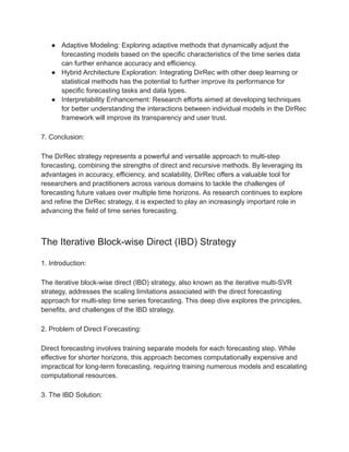 ● Adaptive Modeling: Exploring adaptive methods that dynamically adjust the
forecasting models based on the specific characteristics of the time series data
can further enhance accuracy and efficiency.
● Hybrid Architecture Exploration: Integrating DirRec with other deep learning or
statistical methods has the potential to further improve its performance for
specific forecasting tasks and data types.
● Interpretability Enhancement: Research efforts aimed at developing techniques
for better understanding the interactions between individual models in the DirRec
framework will improve its transparency and user trust.
7. Conclusion:
The DirRec strategy represents a powerful and versatile approach to multi-step
forecasting, combining the strengths of direct and recursive methods. By leveraging its
advantages in accuracy, efficiency, and scalability, DirRec offers a valuable tool for
researchers and practitioners across various domains to tackle the challenges of
forecasting future values over multiple time horizons. As research continues to explore
and refine the DirRec strategy, it is expected to play an increasingly important role in
advancing the field of time series forecasting.
The Iterative Block-wise Direct (IBD) Strategy
1. Introduction:
The iterative block-wise direct (IBD) strategy, also known as the iterative multi-SVR
strategy, addresses the scaling limitations associated with the direct forecasting
approach for multi-step time series forecasting. This deep dive explores the principles,
benefits, and challenges of the IBD strategy.
2. Problem of Direct Forecasting:
Direct forecasting involves training separate models for each forecasting step. While
effective for shorter horizons, this approach becomes computationally expensive and
impractical for long-term forecasting, requiring training numerous models and escalating
computational resources.
3. The IBD Solution:
 