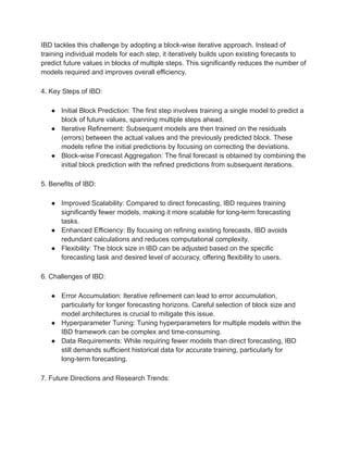 IBD tackles this challenge by adopting a block-wise iterative approach. Instead of
training individual models for each step, it iteratively builds upon existing forecasts to
predict future values in blocks of multiple steps. This significantly reduces the number of
models required and improves overall efficiency.
4. Key Steps of IBD:
● Initial Block Prediction: The first step involves training a single model to predict a
block of future values, spanning multiple steps ahead.
● Iterative Refinement: Subsequent models are then trained on the residuals
(errors) between the actual values and the previously predicted block. These
models refine the initial predictions by focusing on correcting the deviations.
● Block-wise Forecast Aggregation: The final forecast is obtained by combining the
initial block prediction with the refined predictions from subsequent iterations.
5. Benefits of IBD:
● Improved Scalability: Compared to direct forecasting, IBD requires training
significantly fewer models, making it more scalable for long-term forecasting
tasks.
● Enhanced Efficiency: By focusing on refining existing forecasts, IBD avoids
redundant calculations and reduces computational complexity.
● Flexibility: The block size in IBD can be adjusted based on the specific
forecasting task and desired level of accuracy, offering flexibility to users.
6. Challenges of IBD:
● Error Accumulation: Iterative refinement can lead to error accumulation,
particularly for longer forecasting horizons. Careful selection of block size and
model architectures is crucial to mitigate this issue.
● Hyperparameter Tuning: Tuning hyperparameters for multiple models within the
IBD framework can be complex and time-consuming.
● Data Requirements: While requiring fewer models than direct forecasting, IBD
still demands sufficient historical data for accurate training, particularly for
long-term forecasting.
7. Future Directions and Research Trends:
 