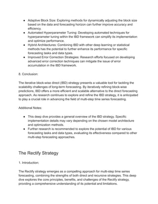 ● Adaptive Block Size: Exploring methods for dynamically adjusting the block size
based on the data and forecasting horizon can further improve accuracy and
efficiency.
● Automated Hyperparameter Tuning: Developing automated techniques for
hyperparameter tuning within the IBD framework can simplify its implementation
and optimize performance.
● Hybrid Architectures: Combining IBD with other deep learning or statistical
methods has the potential to further enhance its performance for specific
forecasting tasks and data types.
● Improved Error Correction Strategies: Research efforts focused on developing
advanced error correction techniques can mitigate the issue of error
accumulation in the IBD framework.
8. Conclusion:
The iterative block-wise direct (IBD) strategy presents a valuable tool for tackling the
scalability challenges of long-term forecasting. By iteratively refining block-wise
predictions, IBD offers a more efficient and scalable alternative to the direct forecasting
approach. As research continues to explore and refine the IBD strategy, it is anticipated
to play a crucial role in advancing the field of multi-step time series forecasting.
Additional Notes:
● This deep dive provides a general overview of the IBD strategy. Specific
implementation details may vary depending on the chosen model architecture
and optimization methods.
● Further research is recommended to explore the potential of IBD for various
forecasting tasks and data types, evaluating its effectiveness compared to other
multi-step forecasting approaches.
The Rectify Strategy
1. Introduction:
The Rectify strategy emerges as a compelling approach for multi-step time series
forecasting, combining the strengths of both direct and recursive strategies. This deep
dive explores the core principles, benefits, and challenges of the Rectify strategy,
providing a comprehensive understanding of its potential and limitations.
 